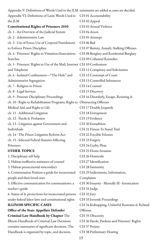 Appendix V: Deiniions of Words Used in the JLM. Appendix VI: Defnitons of Latin Words Used in theJLM  Const  mal Rights of Prisoncrs 2010 h 1 An Overview of he Judicial Syseem  ch.2- Admiisertive Lav  .3 Use of Force Use of Corporal Punishment o Enforce Prson Discipline  ch. - Prisoners’ Righs o Vistation/Assciasion; Searches  h. 5 - Pisoners’ Rights o Use of the Mail, Internce and Telephone  ch. 6- Isolted Confinement—~The Hole” and Administrtive Scgregacion  .7 Religon in Prison.  h.§ - Legal Services  ch. 9 Prisoner Disciplinary Proccedings  ch. 10- Right to Rehabilcaion Programs, Right to Medical A, and Right to Life  ch. 11- Addiional Lirigation  eh. 12- Parole & Probarion  h 13- Litgation againse Government and Individusls  ch. 14- The Prison Liigaton Reform Act  eh. 15 Seected Federsl Strues Affcting Prisoners  OTHER TOPICS  1. Discplinaryslfhelp  2 Habeas incfferive assstance of counsel  3. Habeas prosccutorial misconduct  4. Commutation Pesicion- guide for incarcerseed peopleand thei oved ones  5. Effctive communication for commutations: a eacher’s guide  6. Status of & prorections or incarcersed persons underfederallbr s and consiturional ights ILLINOIS SPECIFIC CASES  Office of the State Appellate Defender Criminal Law Handbook by Chapter The linois Handbook of Criminal Law Decisions contains summarics of significant decisions. The  Handbook is organized by copic,and decison,  summaries e dded ascases are decidcd CH 01 Accountabiicy  CHO2 Appesl  CH 03 Armed Violence  CH 04 Anon  CH 05 Avempt  CH o6 Bl  (CH 07 Basery, Asaul, Stlking Offenses ‘CH 08 Burglary and Residenial Burglary CH 09 Collaters] Remesies  CH 10 Confessions  ‘CH 1 Conspiracy and Solicittion  CH 12 Contempeof Coure  CH 13 Controlled Substances  CH 14 Counsel  CH 15 Discovery  CH 16 Disorderly, Escape, Resisting & Obstructing Offenses  CH 17 Double Jeopardy  CH 18 Entmapment  CH 19 Evidence  CH 20 Excradition  ‘CH 21 Fitness To Seand Trial  CH 2 Forcible Felonics  CH 23 Forgery  CH 24 Guiey Pless  CH 25 Home Invasion  CH 26 Homicide.  CH 27 denifcation  CH 28 Imimnity  CH 29 Indicements Information, Complaints  CH 30 Insaniey - Mensally T - Incoxication CH 31 Judge  CHR Jury  CH 33 Juvenile Proceedings  ‘CH 34 Kidnapping, Unlawful Restraine & Related Offenses  CH 35 Obsceniey  CH 36 Prole, Pardons and Prisoners Rights CH 37 Perjury  CH 38 Peliminary Hearing  is 